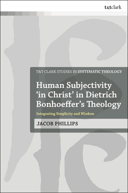 Human Subjectivity ‘in Christ’ in Dietrich Bonhoeffer’s Theology: Integrating Simplicity and Wisdom (T&T Clark Studies in Systematic Theology)