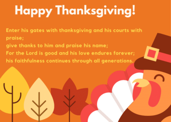 Enter his gates with thanksgiving and his courts with praise; give thanks to him and praise his name; For the Lord is good and his love endures forever; his faithfulness continues through all generations.