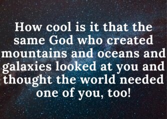 How cool is it that the same God who created mountains and oceans and galaxies looked at you and thought the world needed one of you, too!