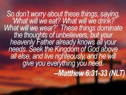 So don’t worry about these things, saying, ‘What will we eat What will we drink What will we wear ’ These things dominate the thoughts of unbelievers, but your heavenly Father already knows all your needs. Seek the Kingdom of God above. all else, and live righteously, and he will. give you everything you need. --Matthew 6:31-33 (NLT)