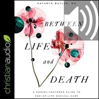 Between Life and Death: A Gospel-Centered Guide to End-of-Life Medical Care (audio)