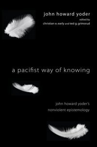 A Pacifist Way of Knowing: John Howard Yoder’s Nonviolent Epistemology