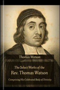 The Select Works of the Rev. Thomas Watson, Comprising His Celebrated Body of Divinity, in a Series of Lectures on the Shorter Catechism, and Various Sermons and Treatises