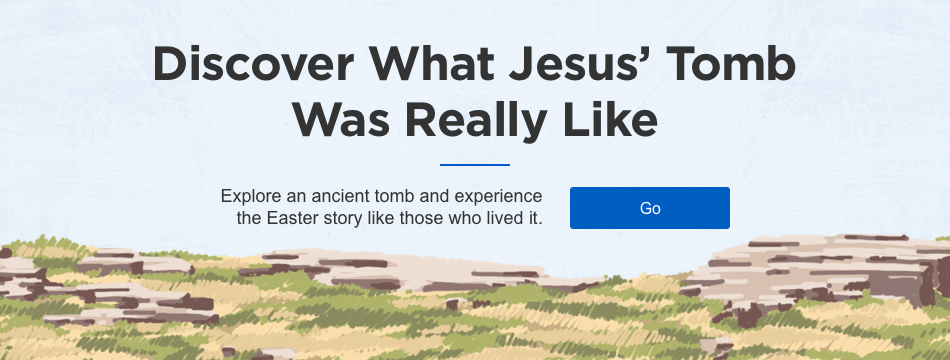 Discover What Jesus' Tomb Was Really Like Explore an ancient tomb and experience the Easter story like those who lived it.