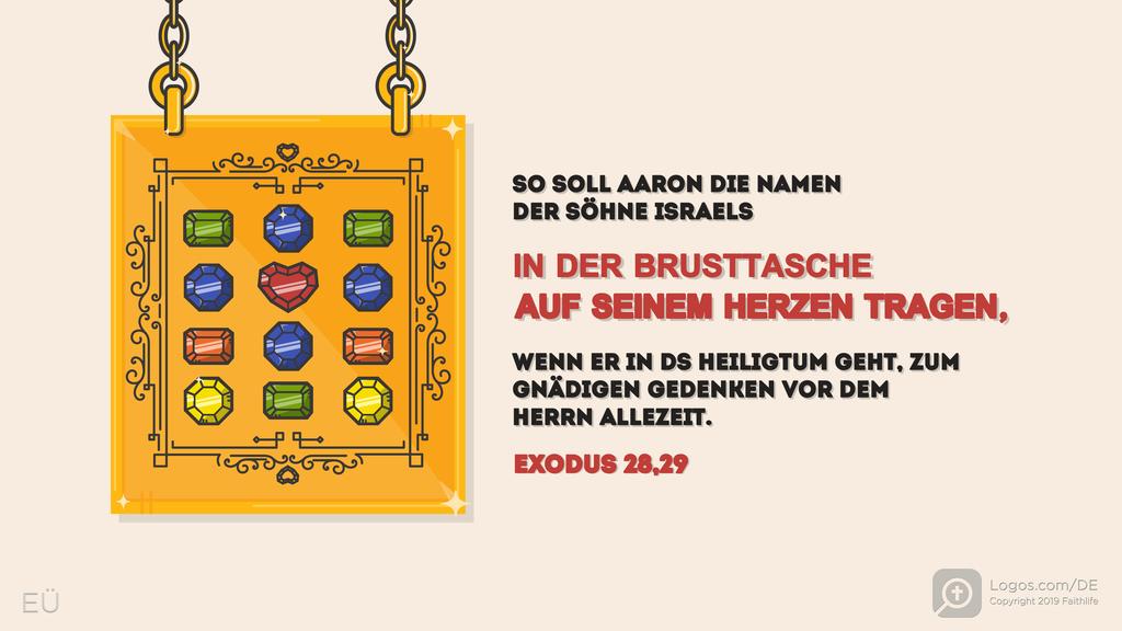 Exodus 28,29: AARON SOLL DIE NAMEN DER SÖHNE ISRAELS IN DER LOSTASCHE FÜR DEN SCHIEDSSPRUCH ÜBER SEINEM HERZEN TRAGEN, WENN ER ZUM HEILIGTUM KOMMT, ZUR IMMER WÄHRENDEN ERINNERUNG VOR DEM HERRN.