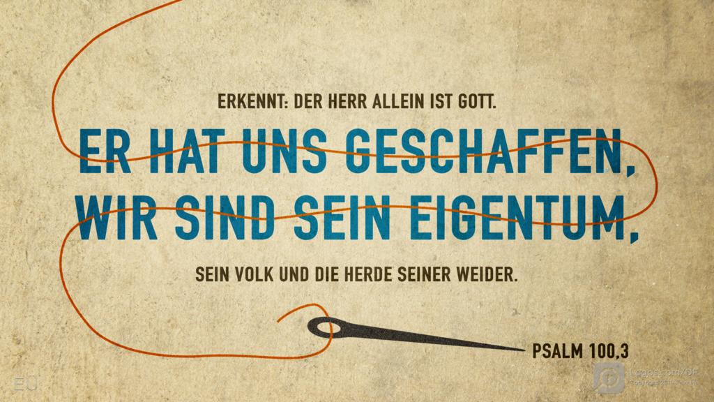 Psalm 100,3: ERKENNT: DER HERR ALLEIN IST GOTT. ER HAT UNS GESCHAFFEN, WIR SIND SEIN EIGENTUM, SEIN VOLK UND DIE HERDE SEINER WEIDER.
