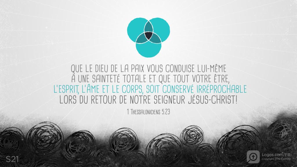 1 Thessaloniciens 5.23: QUE LE DIEU DE LA PAIX VOUS CONDUISE LUI-MÊME À UNE SAINTETÉ TOTALE ET QUE TOUT VOTRE ÊTRE, L’ESPRIT, L’ÂME ET LE CORPS, SOIT CONSERVÉ IRRÉPROCHABLE LORS DU RETOUR DE NOTRE SEIGNEUR JÉSUS-CHRIST!