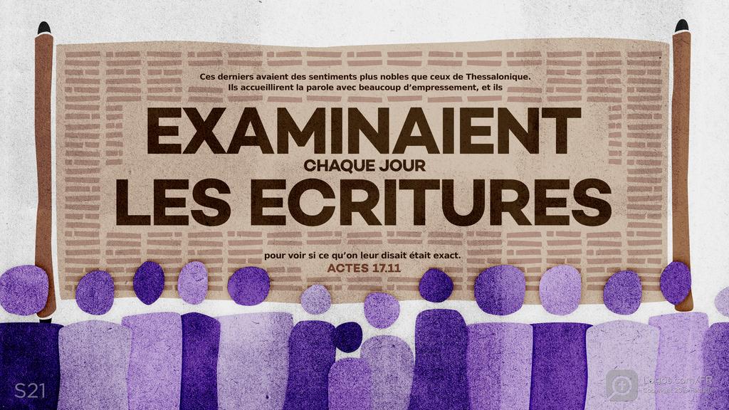 Actes 17.11: Ces derniers avaient des sentiments plus nobles que ceux de Thessalonique. Ils accueillirent la parole avec beaucoup d’empressement, et ils EXAMINAIENT CHAQUE JOUR LES ECRITURES pour voir si ce qu’on leur disait était exact.
