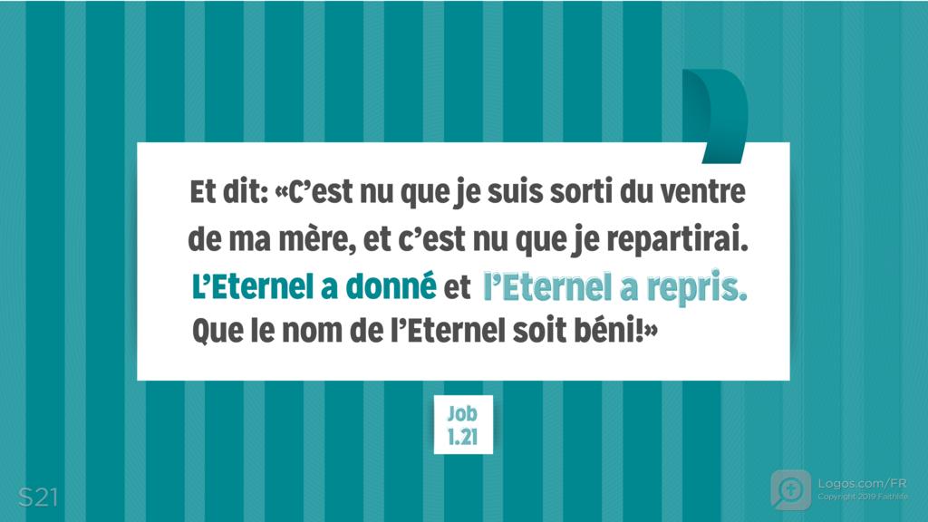 Job 1.21: et dit: «C’est nu que je suis sorti du ventre de ma mère, et c’est nu que je repartirai. L’Eternel a donné et l’Eternel a repris. Que le nom de l’Eternel soit béni!»