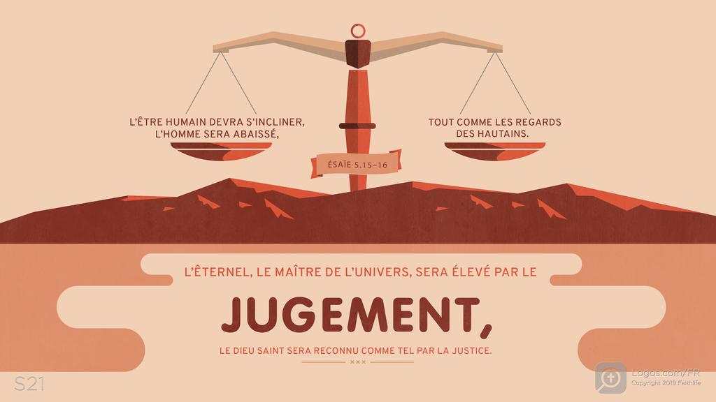 Ésaïe 5.15–16: L’ÊTRE HUMAIN DEVRA S’INCLINER, L’HOMME SERA ABAISSÉ, TOUT COMME LES REGARDS DES HAUTAINS. L’ÊTERNEL, LE MAÎTRE DE L’UNIVERS, SERA ÉLEVÉ PAR LE JUGEMENT , LE DIEU SAINT SERA RECONNU COMME TEL PAR LA JUSTICE.