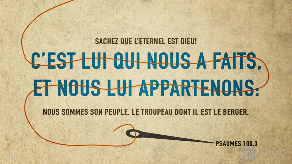 Psaumes 100.3: SACHEZ QUE L’ETERNEL EST DIEU! C’EST LUI QUI NOUS A FAITS, ET NOUS LUI APPARTENONS: NOUS SOMMES SON PEUPLE, LE TROUPEAU DONT IL EST LE BERGER.