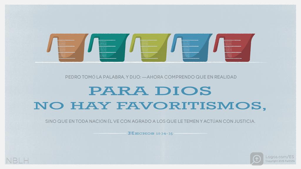 Hechos de los Apóstoles 10:34–35: Pedro tomó la palabra, y dijo: —Ahora comprendo que en realidad para Dios no hay favoritismos, sino que en toda nación él ve con agrado a los que le temen y actúan con justicia.