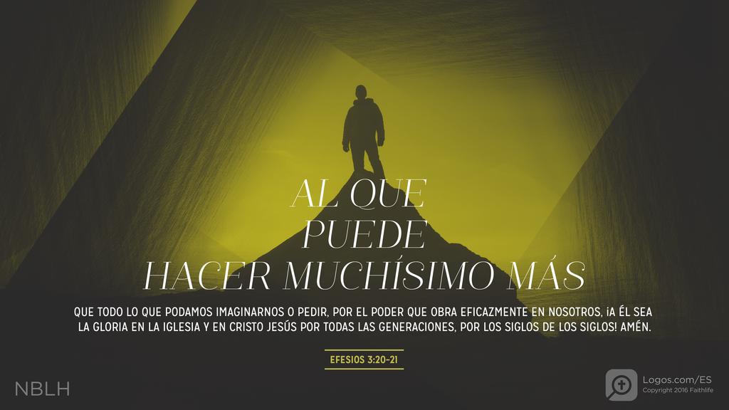 Efesios 3:20–21: AL QUE PUEDE HACER MUCHÍSIMO MÁS QUE TODO LO QUE PODAMOS IMAGINARNOS O PEDIR, POR EL PODER QUE OBRA EFICAZMENTE EN NOSOTROS, ¡A ÉL SEA LA GLORIA EN LA IGLESIA Y EN CRISTO JESÚS POR TODAS LAS GENERACIONES, POR LOS SIGLOS DE LOS SIGLOS! AMÉN.