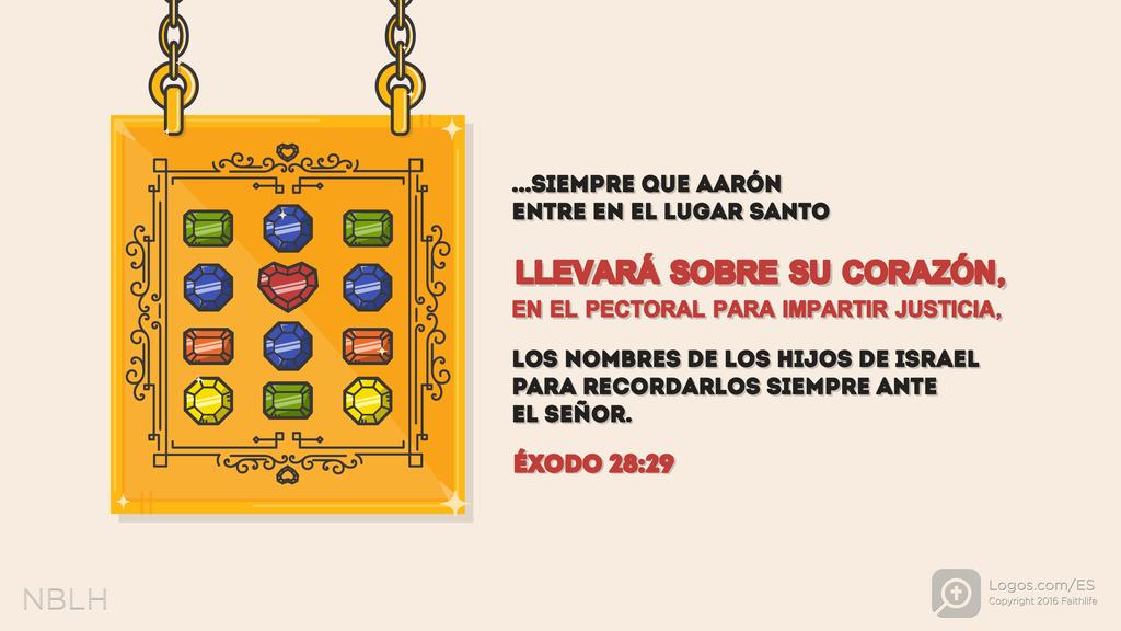 Éxodo 28:29: De este modo, siempre que Aarón entre en el Lugar Santo llevará sobre su corazón, en el pectoral para impartir justicia, los nombres de los hijos de Israel para recordarlos siempre ante el SEÑOR.