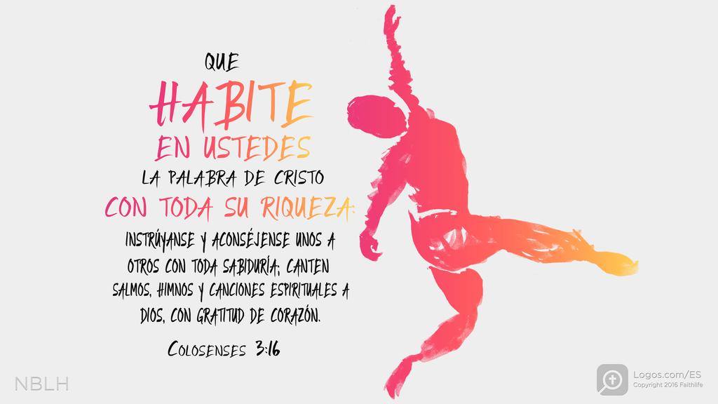 Colosenses 3:16: Que habite en ustedes la palabra de Cristo con toda su riqueza: instrúyanse y aconséjense unos a otros con toda sabiduría; canten salmos, himnos y canciones espirituales a Dios, con gratitud de corazón.