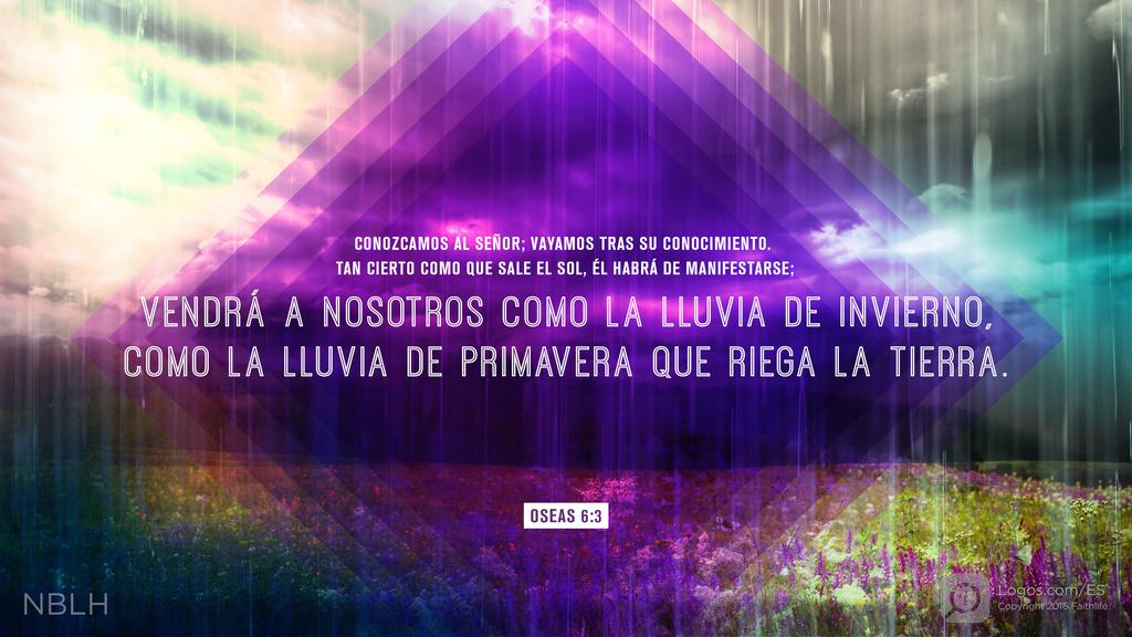 Oseas 6:3: CONOZCAMOS AL SEÑOR; VAYAMOS TRAS SU CONOCIMIENTO. TAN CIERTO COMO QUE SALE EL SOL, ÉL HABRÁ DE MANIFESTARSE; VENDRÁ A NOSOTROS COMO LA LLUVIA DE INVIERNO, COMO LA LLUVIA DE PRIMAVERA QUE RIEGA LA TIERRA.