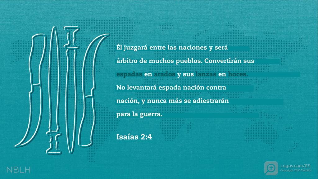 Isaías 2:4: Él juzgará entre las naciones y será árbitro de muchos pueblos. Convertirán sus espadas en arados y sus lanzas en hoces. No levantará espada nación contra nación, y nunca más se adiestrarán para la guerra.