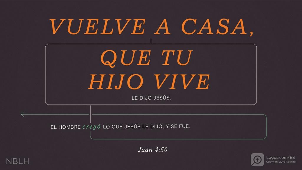Juan 4:50: VUELVE A CASA, QUE TU HIJO VIVE LE DIJO JESÚS. EL HOMBRE creyó LO QUE JESÚS LE DIJO, Y SE FUE.