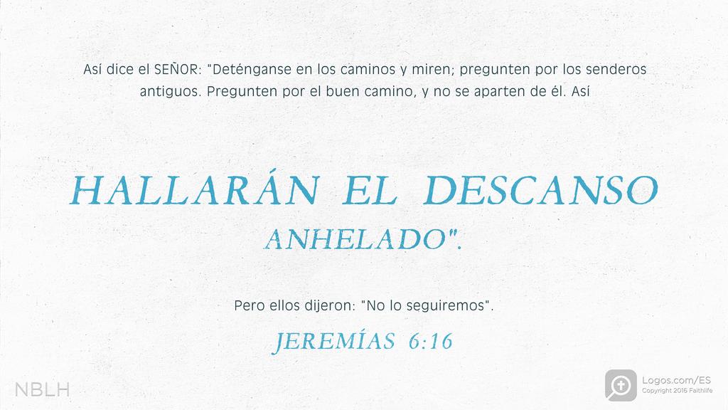 Jeremías 6:16: Así dice el SEÑOR: «Deténganse en los caminos y miren; pregunten por los senderos antiguos. Pregunten por el buen camino, y no se aparten de él. Así hallarán el descanso anhelado. Pero ellos dijeron: “No lo seguiremos.”