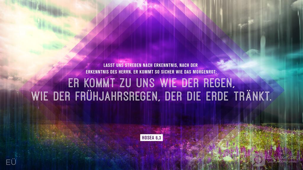 Hosea 6,3: LASST UNS STREBEN NACH ERKENNTNIS, NACH DER ERKENNTNIS DES HERRN. ER KOMMT SO SICHER WIE DAS MORGENROT; ER KOMMT ZU UNS WIE DER REGEN, WIE DER FRÜHJAHRSREGEN, DER DIE ERDE TRÄNKT.