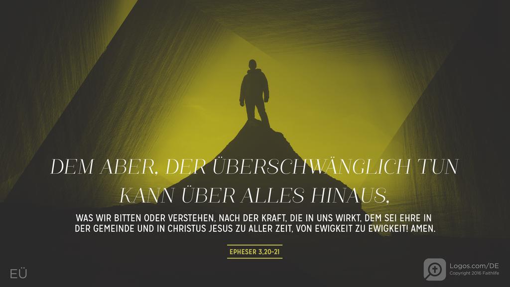 Epheser 3,20–21: DEM ABER, DER ÜBERSCHWÄNGLICH TUN KANN ÜBER ALLES HINAUS, WAS WIR BITTEN ODER VERSTEHEN, NACH DER KRAFT, DIE IN UNS WIRKT, DEM SEI EHRE IN DER GEMEINDE UND IN CHRISTUS JESUS ZU ALLER ZEIT, VON EWIGKEIT ZU EWIGKEIT! AMEN.