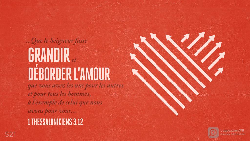 1 Thessaloniciens 3.12: …Que le Seigneur fasse GRANDIR et DÉBORDER L'AMOUR que vous avez les uns pour les autres et pour tous les hommes, à l’exemple de celui que nous avons pour vous…