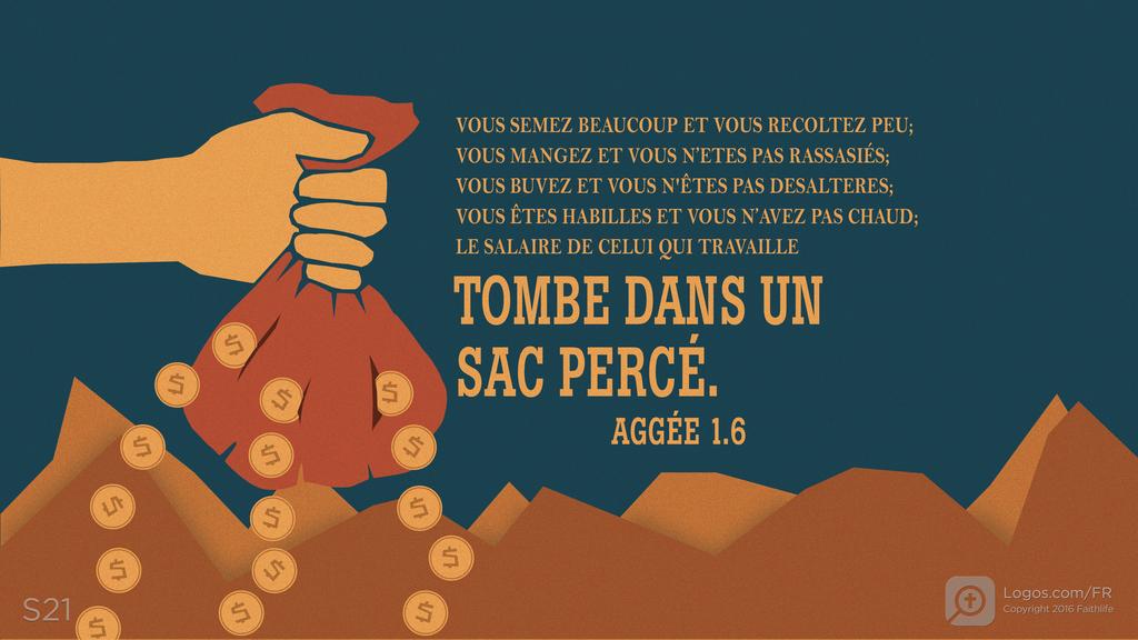 Aggée 1.6: VOUS SEMEZ BEAUCOUP ET VOUS RECOLTEZ PEU; VOUS MANGEZ ET VOUS N’ETES PAS RASSASIÉS; VOUS BUVEZ ET VOUS N'ÊTES PAS DESALTERES; VOUS ÊTES HABILLES ET VOUS N’AVEZ PAS CHAUD; LE SALAIRE DE CELUI QUI TRAVAILLE TOMBE DANS UN SAC PERCÉ.