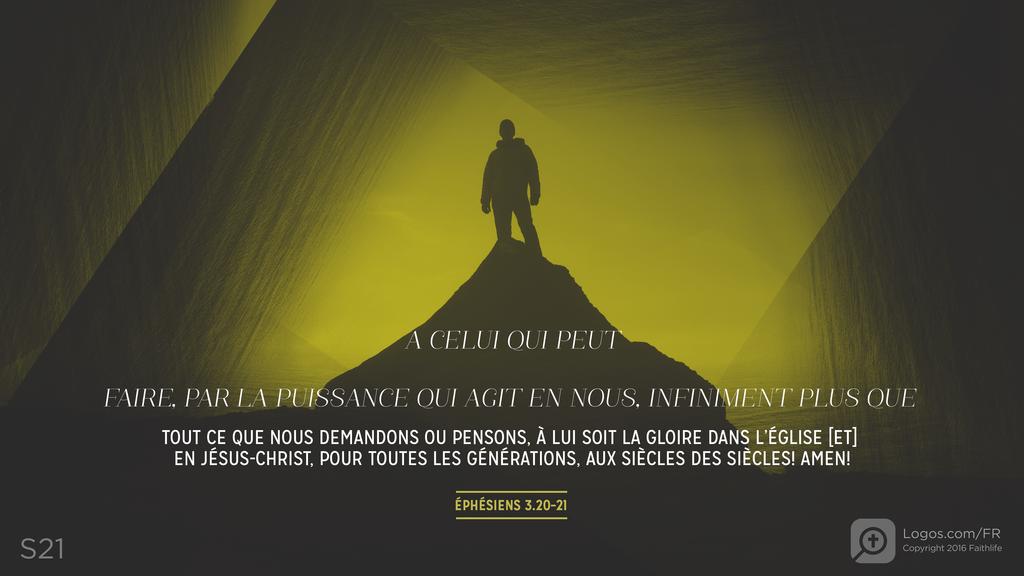 Éphésiens 3.20–21: A CELUI QUI PEUT FAIRE, PAR LA PUISSANCE QUI AGIT EN NOUS, INFINIMENT PLUS QUE TOUT CE QUE NOUS DEMANDONS OU PENSONS, À LUI SOIT LA GLOIRE DANS L’ÉGLISE [ET] EN JÉSUS-CHRIST, POUR TOUTES LES GÉNÉRATIONS, AUX SIÈCLES DES SIÈCLES! AMEN!