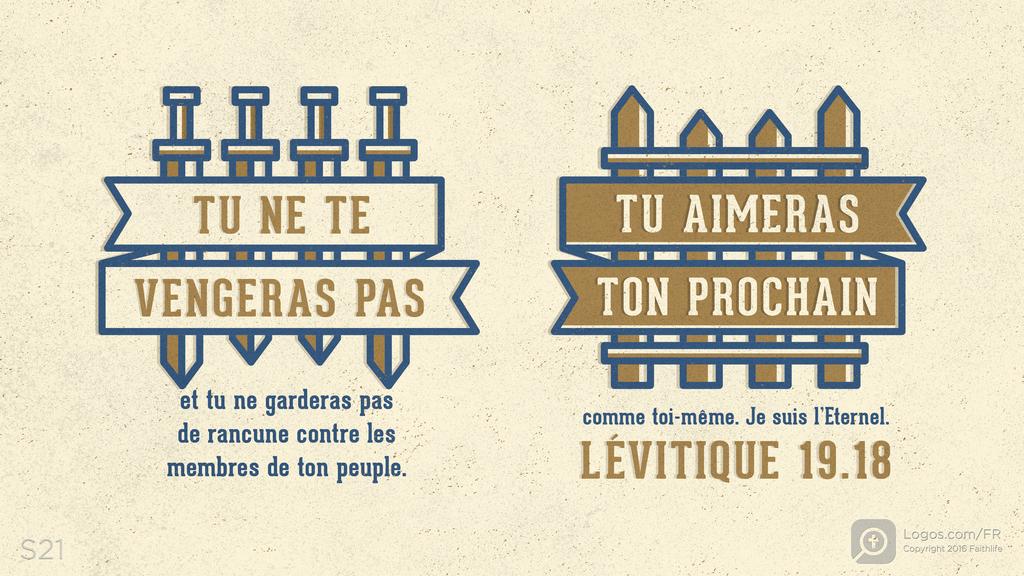 Lévitique 19.18: TU NE TE VENGERAS PAS et tu ne garderas pas de rancune contre les membres de ton peuple.TU AIMERAS TON PROCHAIN comme toi-même. Je suis l’Eternel.