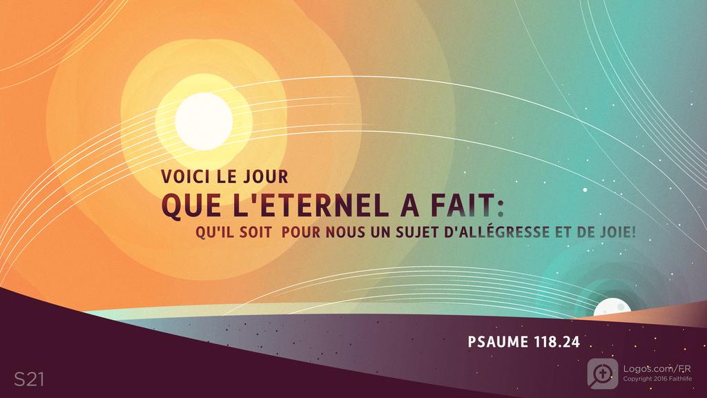 Psaumes 118.24: VOICI LE JOURQUE L'ETERNEL A FAIT:QU'IL SOIT POUR NOUS UN SUJET D'ALLÉGRESSE ET DE JOIE !