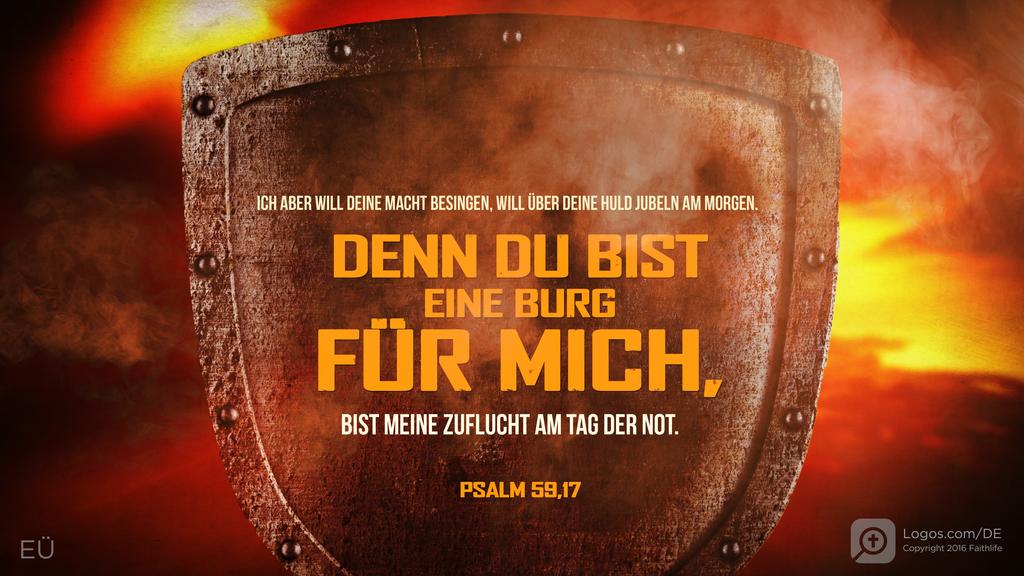 Psalm 59,17: ICH ABER WILL DEINE MACHT BESINGEN, WILL ÜBER DEINE HULD JUBELN AM MORGEN. DENN DU BIST EINE BURG FÜR MICH, BIST MEINE ZUFLUCHT AM TAG DER NOT.
