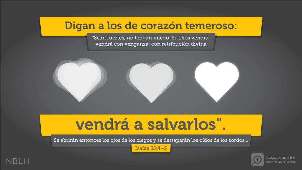 Isaías 35:4–5: Digan a los de corazón tímido: “Esfuércense, no teman, pues su Dios viene con venganza; la retribución vendrá de Dios mismo, mas El los salvará.” Entonces se abrirán los ojos de los ciegos, y los oídos de los sordos se destaparán.