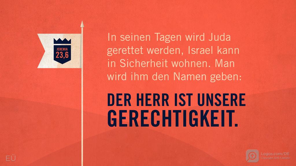 Jeremia 23,6: In seinen Tagen wird Juda gerettet werden, Israel kann in Sicherheit wohnen. Man wird ihm den Namen geben: DER HERR IST UNSERE GERECHTIGKEIT.