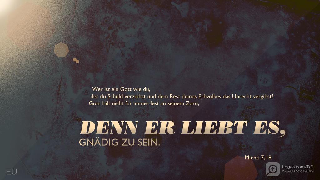 Micha 7,18: Wer ist ein Gott wie du, der du Schuld verzeihst und dem Rest deines Erbvolkes das Unrecht vergibst? Gott hält nicht für immer fest an seinem Zorn; DENN ER LIEBT ES, GNÄDIG ZU SEIN.