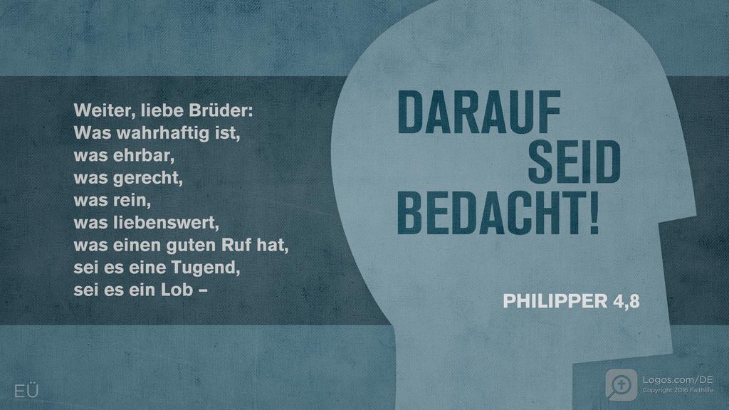 Philipper 4,8: Weiter, liebe Brüder: Was wahrhaftig ist, was ehrbar, was gerecht, was rein, was liebenswert, was einen guten Ruf hat, sei es eine Tugend, sei es ein Lob – DARAUF SEID BEDACHT!