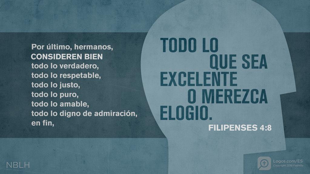 Filipenses 4:8: Por último, hermanos, CONSIDEREN BIEN todo lo verdadero, todo lo respetable, todo lo justo, todo lo puro, todo lo amable, todo lo digno de admiración, en fin, TODO LO QUE SEA EXCELENTE O MEREZCA ELOGIO.