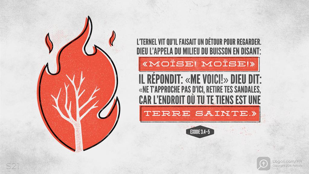 Exode 3.4–5: L’TERNEL VIT QU’IL FAISAIT UN DÉTOUR POUR REGARDER. DIEU L’APPELA DU MILIEU DU BUISSON EN DISANT: «MOÏSE! MOÏSE!» IL RÉPONDIT: «ME VOICI!» DIEU DIT: «NE T’APPROCHE PAS D’ICI, RETIRE TES SANDALES, CAR L’ENDROIT OÙ TU TE TIENS EST UNE TERRE SAINTE.»