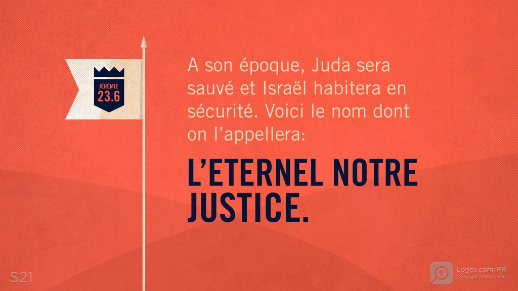 Jérémie 23.6: A son époque, Juda sera sauvé et Israël habitera en sécurité. Voici le nom dont on l’appellera: L’ETERNEL NOTRE JUSTICE.
