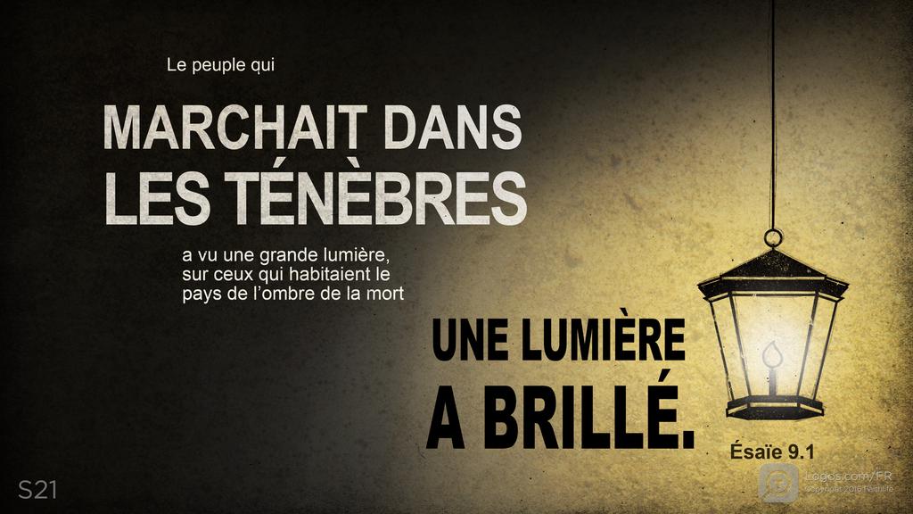 Ésaïe 9.2: Le peuple qui MARCHAIT DANS LES TÉNÈBRES A VU UNE GRANDE LUMIÈRE, SUR CEUX QUI HABITAIENT LE PAYS DE L’OMBRE DE LA MORT UNE LUMIÈRE A BRILLÉ.