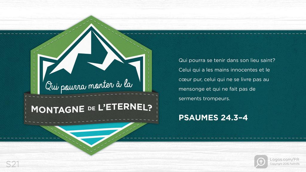Psaumes 24.3–4: Qui pourra monter à la MONTAGNE de L’ETERNEL? Qui pourra se tenir dans son lieu saint? Celui qui a les mains innocentes et le cœur pur, celui qui ne se livre pas au mensonge et qui ne fait pas de serments trompeurs.