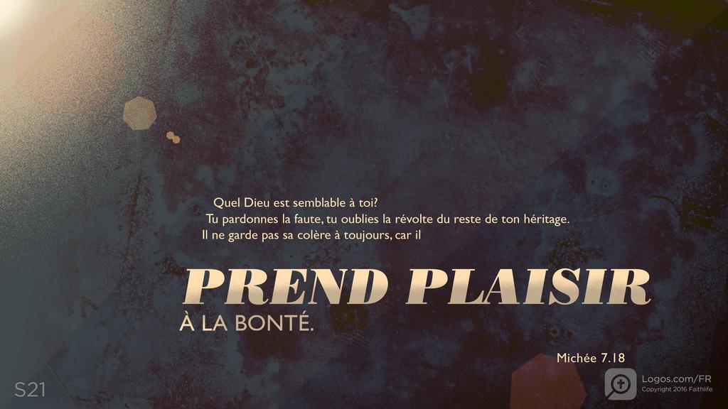 Michée 7.18: Quel Dieu est semblable à toi? Tu pardonnes la faute, tu oublies la révolte du reste de ton héritage. Il ne garde pas sa colère à toujours, car il PREND PLAISIR À LA BONTÉ.