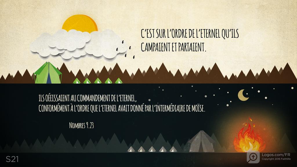 Nombres 9.23: C’EST SUR L’ORDRE DE L’ETERNEL QU’ILS CAMPAIENT ET PARTAIENT. ILS OÉEISSAIENT AU COMMANDEMENT DE L’ETERNEL, CONFORMÉMENT À L’ORDRE QUE L’ETERNEL AVAIT DONNÉ PAR L’INTERMÉDIAIRE DE MOÏSE.