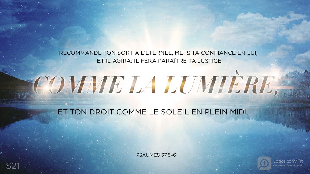 Psaumes 37.5–6: RECOMMANDE TON SORT À L’ETERNEL, METS TA CONFIANCE EN LUI, ET IL AGIRA: IL FERA PARAÎTRE TA JUSTICE COMME LA LUMIÈRE, ET TON DROIT COMME LE SOLEIL EN PLEIN MIDI.