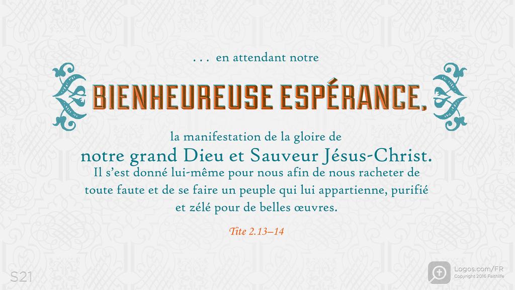 Tite 2.13–14: . . . en attendant notre BIENHEUREUSE ESPÉRANCE, la manifestation de la gloire de notre grand Dieu et Sauveur Jésus-Christ. Il s’est donné lui-même pour nous afin de nous racheter de toute faute et de se faire un peuple qui lui appartienne, purifié et zélé pour de belles œuvres.