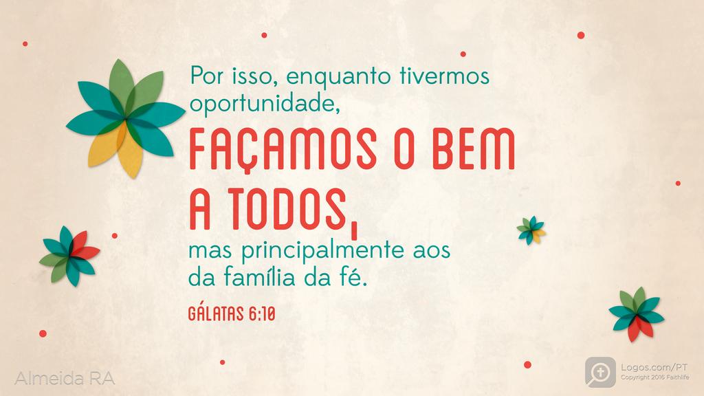 Gálatas 6.10: Por isso, enquanto tivermos oportunidade, FAÇAMOS O BEM A TODOS, mas principalmente aos da família da fé.