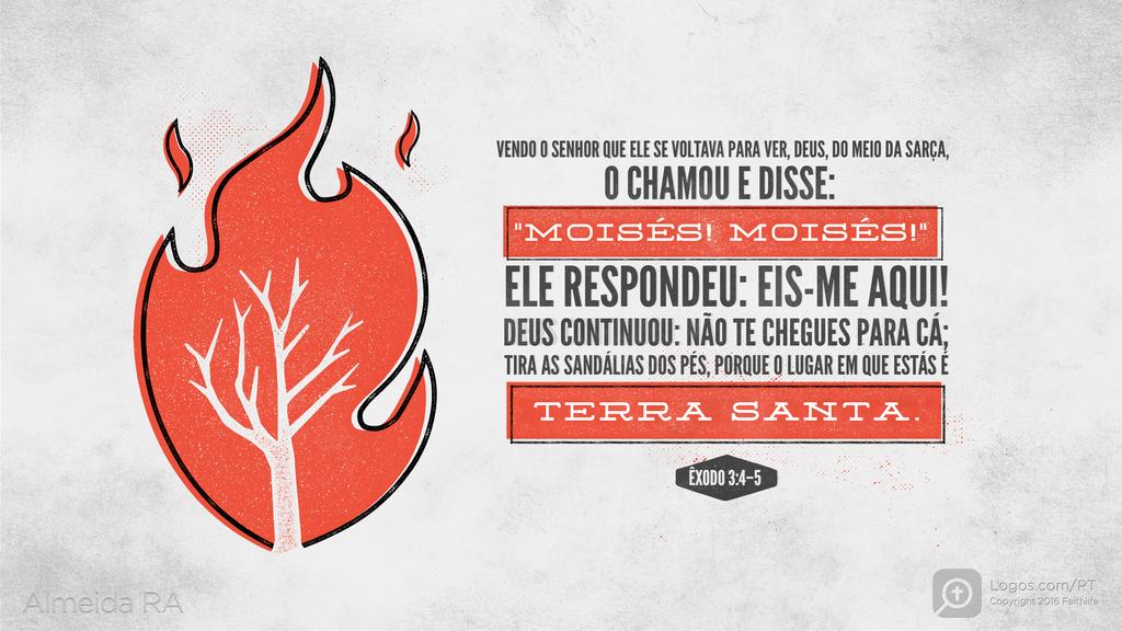 Êxodo 3.4–5: VENDO O SENHOR QUE ELE SE VOLTAVA PARA VER, DEUS, DO MEIO DA SARÇA, O CHAMOU E DISSE: "MOISÉS! MOISÉS! " ELE RESPONDEU: EIS-ME AQUI! DEUS CONTINUOU: NÃO TE CHEGUES PARA CÁ; TIRA AS SANDÁLIAS DOS PÉS, PORQUE O LUGAR EM QUE ESTÁS É TERRA SANTA.