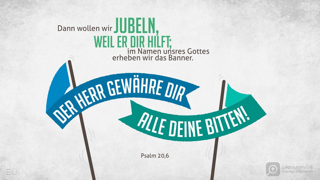 Psalm 20,5: Dann wollen wir JUBELN, WEIL ER DIR HILFT; im Namen unsres Gottes erheben wir das Banner. DER HERR GEWÄHRE DIR ALLE DEINE BITTEN!