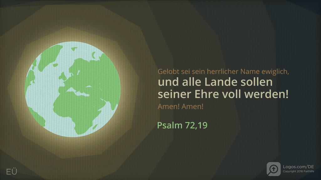 Psalm 72,19: Gelobt sei sein herrlicher Name ewiglich, und alle Lande sollen seiner Ehre voll werden! Amen! Amen!