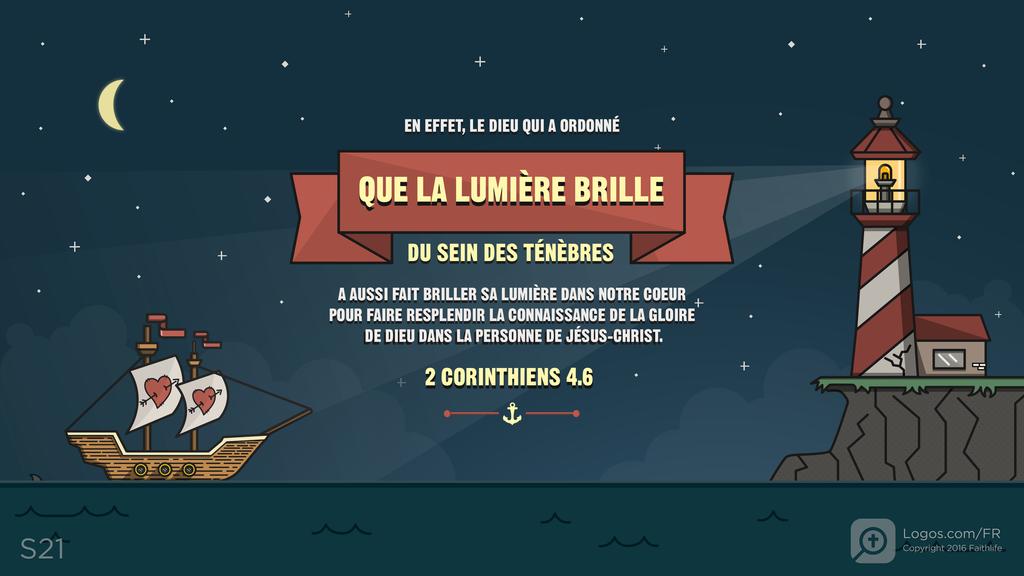 2 Corinthiens 4.6: EN EFFET, LE DIEU QUI A ORDONNÉ QUE LA LUMIÈRE BRILLE DU SEIN DES TÉNÈBRES A AUSSI FAIT BRILLER SA LUMIÈRE DANS NOTRE COEUR POUR FAIRE RESPLENDIR LA CONNAISSANCE DE LA GLOIRE DE DIEU DANS LA PERSONNE DE JÉSUS-CHRIST.