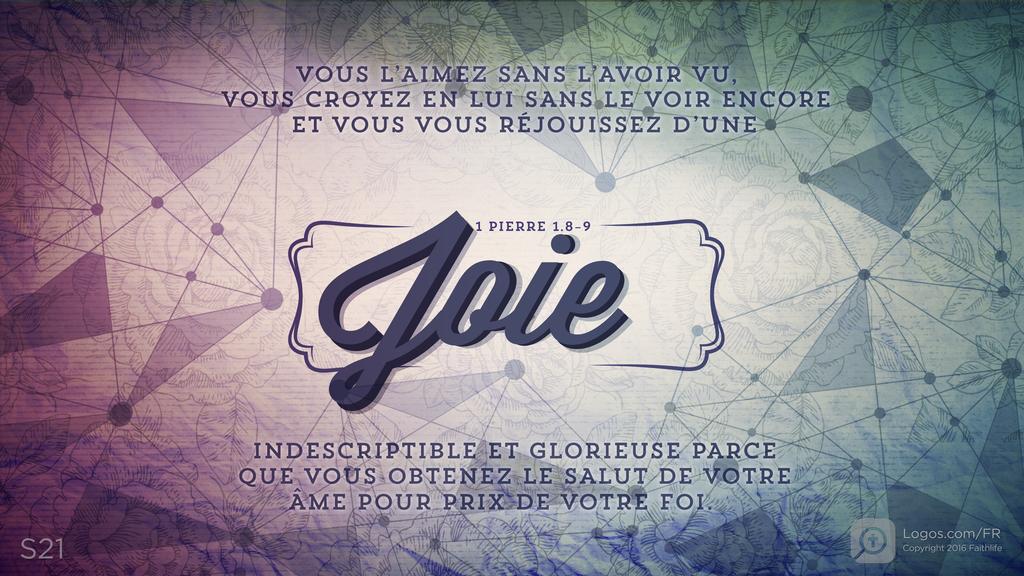 1 Pierre 1.8–9: VOUS L’AIMEZ SANS L’AVOIR VU, VOUS CROYEZ EN LUI SANS LE VOIR ENCORE ET VOUS VOUS RÉJOUISSEZ D’UNE Joie INDESCRIPTIBLE ET GLORIEUSE PARCE QUE VOUS OBTENEZ LE SALUT DE VOTRE ÂME POUR PRIX DE VOTRE FOI.